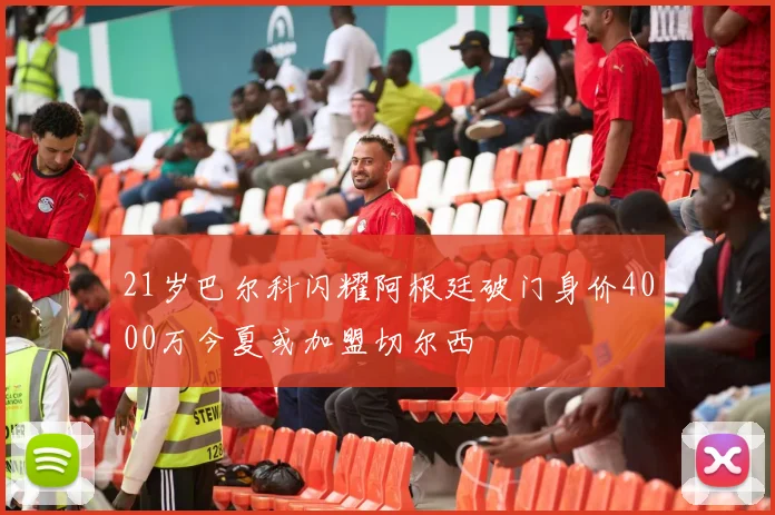 21岁巴尔科闪耀阿根廷破门身价4000万今夏或加盟切尔西