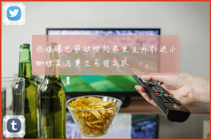 西媒曝巴萨欲续约弗里克并引进小蜘蛛莱万费兰或将离队