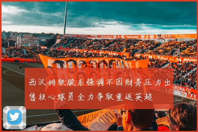 西汉姆联股东强调不因财务压力出售核心球员全力争取重返英超