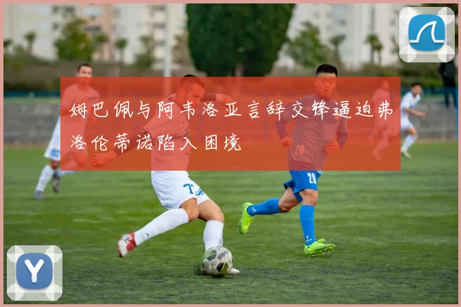 姆巴佩与阿韦洛亚言辞交锋逼迫弗洛伦蒂诺陷入困境