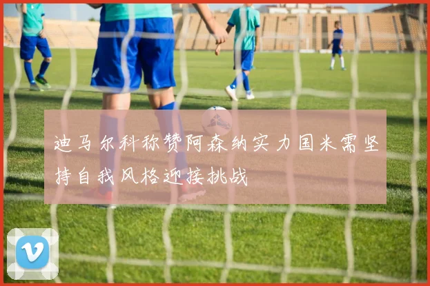 迪马尔科称赞阿森纳实力国米需坚持自我风格迎接挑战