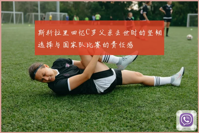 斯科拉里回忆C罗父亲去世时的坚韧选择与国家队比赛的责任感