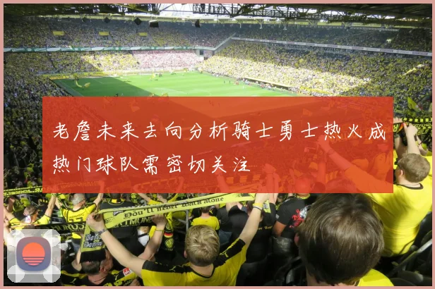 老詹未来去向分析骑士勇士热火成热门球队需密切关注