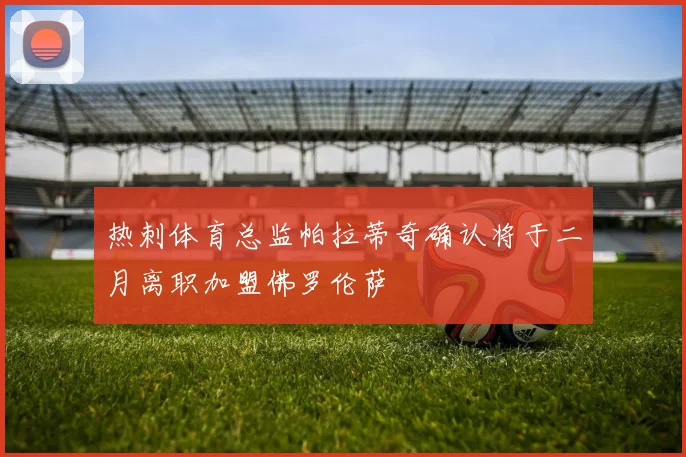 热刺体育总监帕拉蒂奇确认将于二月离职加盟佛罗伦萨