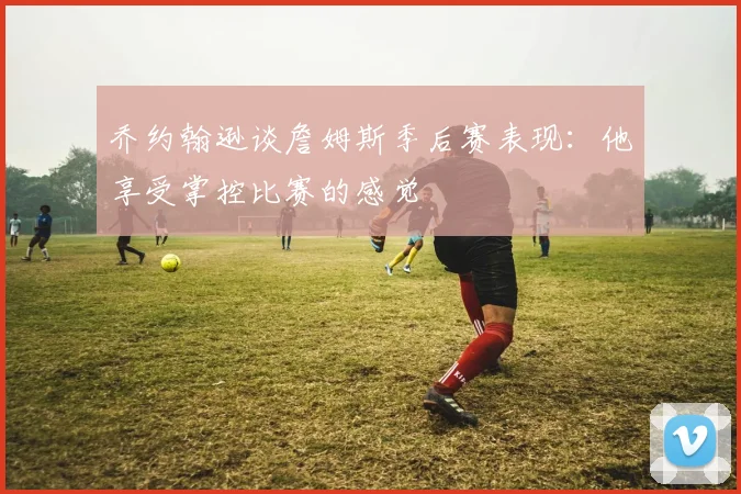 乔约翰逊谈詹姆斯季后赛表现：他享受掌控比赛的感觉
